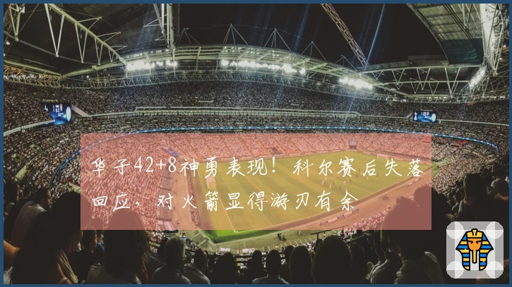 华子42+8神勇表现！科尔赛后失落回应，对火箭显得游刃有余