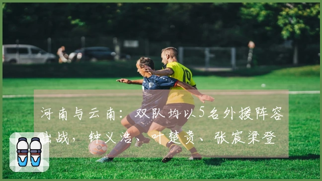 河南与云南：双队均以5名外援阵容出战，钟义浩、叶楚贵、张宸梁登场
