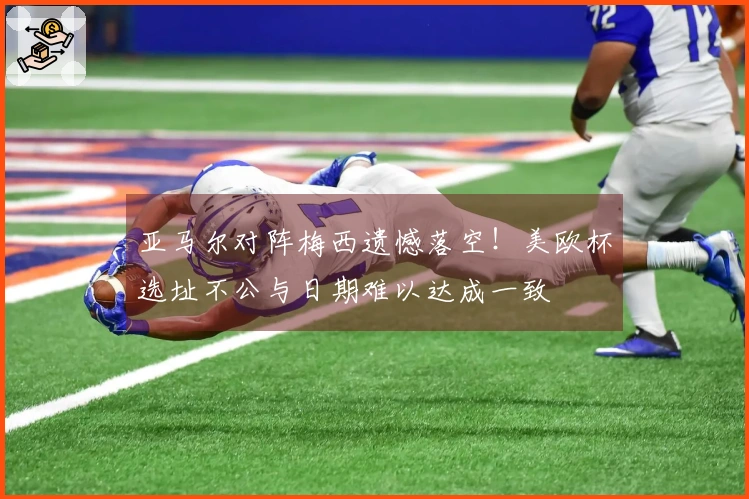 亚马尔对阵梅西遗憾落空！美欧杯选址不公与日期难以达成一致