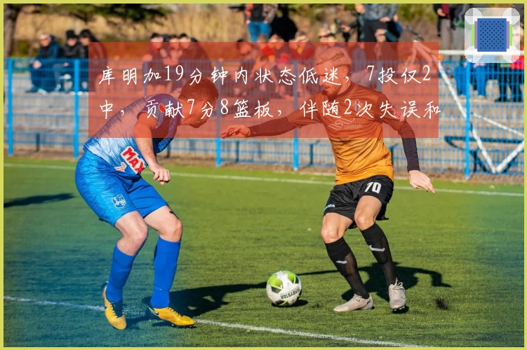 库明加19分钟内状态低迷，7投仅2中，贡献7分8篮板，伴随2次失误和3次犯规