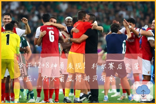 华子42+8神勇表现!科尔赛后失落回应,对火箭显得游刃有余