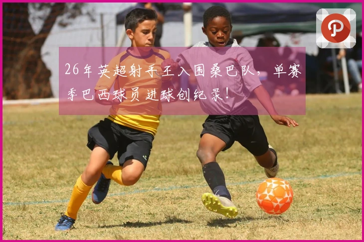 26年英超射手王入围桑巴队，单赛季巴西球员进球创纪录！