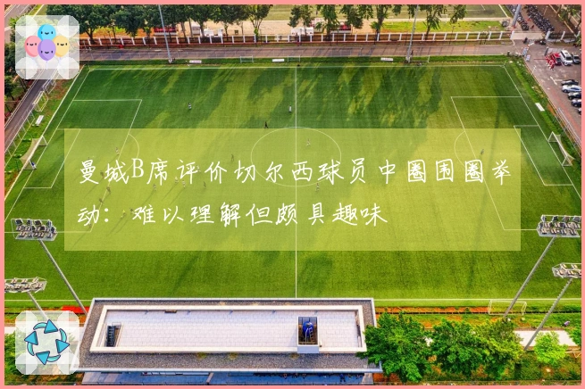 曼城B席评价切尔西球员中圈围圈举动：难以理解但颇具趣味