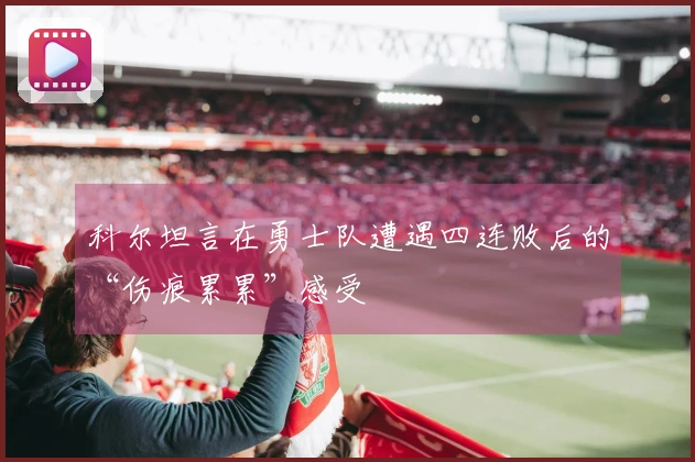 科尔坦言在勇士队遭遇四连败后的“伤痕累累”感受