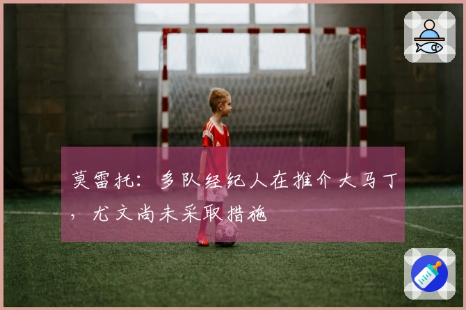 莫雷托：多队经纪人在推介大马丁，尤文尚未采取措施