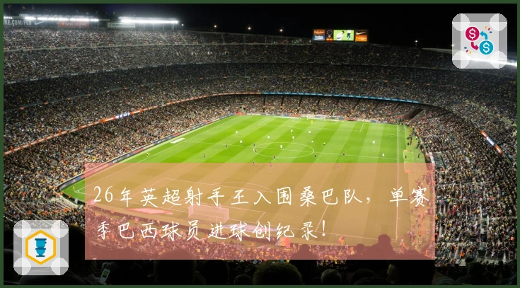 26年英超射手王入围桑巴队，单赛季巴西球员进球创纪录！