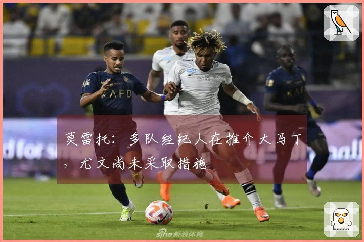 莫雷托：多队经纪人在推介大马丁，尤文尚未采取措施